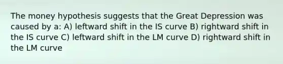 The money hypothesis suggests that the Great Depression was caused by a: A) leftward shift in the IS curve B) rightward shift in the IS curve C) leftward shift in the LM curve D) rightward shift in the LM curve