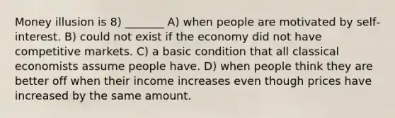 Money illusion is 8) _______ A) when people are motivated by self‐interest. B) could not exist if the economy did not have competitive markets. C) a basic condition that all classical economists assume people have. D) when people think they are better off when their income increases even though prices have increased by the same amount.