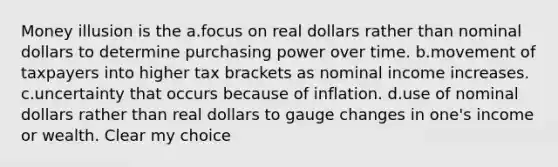 Money illusion is the a.focus on real dollars rather than nominal dollars to determine purchasing power over time. b.movement of taxpayers into higher tax brackets as nominal income increases. c.uncertainty that occurs because of inflation. d.use of nominal dollars rather than real dollars to gauge changes in one's income or wealth. Clear my choice