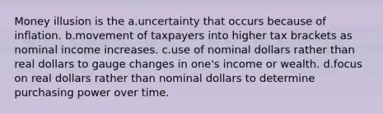 Money illusion is the a.uncertainty that occurs because of inflation. b.movement of taxpayers into higher tax brackets as nominal income increases. c.use of nominal dollars rather than real dollars to gauge changes in one's income or wealth. d.focus on real dollars rather than nominal dollars to determine purchasing power over time.