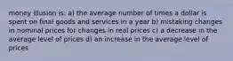 money illusion is: a) the average number of times a dollar is spent on final goods and services in a year b) mistaking changes in nominal prices for changes in real prices c) a decrease in the average level of prices d) an increase in the average level of prices