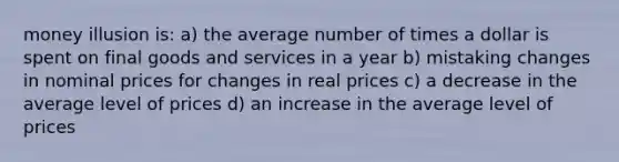 money illusion is: a) the average number of times a dollar is spent on final goods and services in a year b) mistaking changes in nominal prices for changes in real prices c) a decrease in the average level of prices d) an increase in the average level of prices