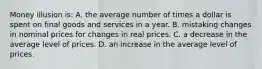 Money illusion is: A. the average number of times a dollar is spent on final goods and services in a year. B. mistaking changes in nominal prices for changes in real prices. C. a decrease in the average level of prices. D. an increase in the average level of prices.