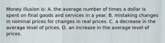 Money illusion is: A. the average number of times a dollar is spent on final goods and services in a year. B. mistaking changes in nominal prices for changes in real prices. C. a decrease in the average level of prices. D. an increase in the average level of prices.