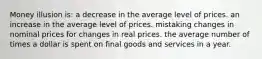 Money illusion is: a decrease in the average level of prices. an increase in the average level of prices. mistaking changes in nominal prices for changes in real prices. the average number of times a dollar is spent on final goods and services in a year.