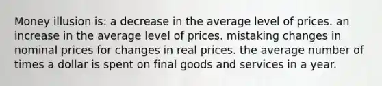 Money illusion is: a decrease in the average level of prices. an increase in the average level of prices. mistaking changes in nominal prices for changes in real prices. the average number of times a dollar is spent on final goods and services in a year.