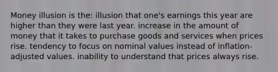 Money illusion is the: illusion that one's earnings this year are higher than they were last year. increase in the amount of money that it takes to purchase goods and services when prices rise. tendency to focus on nominal values instead of inflation-adjusted values. inability to understand that prices always rise.