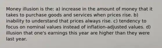 Money illusion is the: a) increase in the amount of money that it takes to purchase goods and services when prices rise. b) inability to understand that prices always rise. c) tendency to focus on nominal values instead of inflation-adjusted values. d) illusion that one's earnings this year are higher than they were last year.