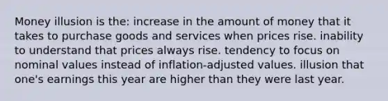 Money illusion is the: increase in the amount of money that it takes to purchase goods and services when prices rise. inability to understand that prices always rise. tendency to focus on nominal values instead of inflation-adjusted values. illusion that one's earnings this year are higher than they were last year.