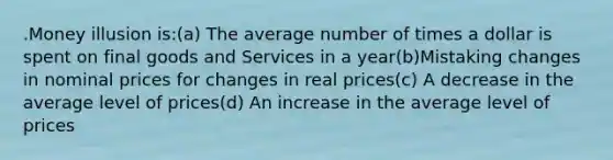 .Money illusion is:(a) The average number of times a dollar is spent on final goods and Services in a year(b)Mistaking changes in nominal prices for changes in real prices(c) A decrease in the average level of prices(d) An increase in the average level of prices