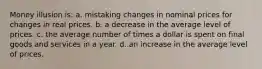 Money illusion is: a. mistaking changes in nominal prices for changes in real prices. b. a decrease in the average level of prices. c. the average number of times a dollar is spent on final goods and services in a year. d. an increase in the average level of prices.