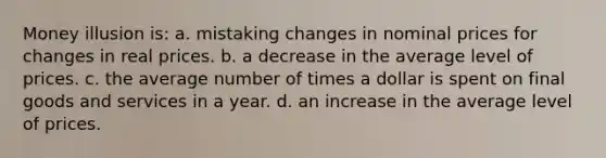 Money illusion is: a. mistaking changes in nominal prices for changes in real prices. b. a decrease in the average level of prices. c. the average number of times a dollar is spent on final goods and services in a year. d. an increase in the average level of prices.