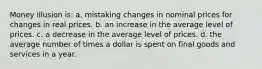 Money illusion is: a. mistaking changes in nominal prices for changes in real prices. b. an increase in the average level of prices. c. a decrease in the average level of prices. d. the average number of times a dollar is spent on final goods and services in a year.