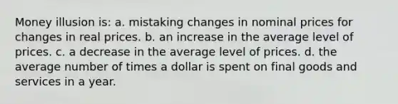 Money illusion is: a. mistaking changes in nominal prices for changes in real prices. b. an increase in the average level of prices. c. a decrease in the average level of prices. d. the average number of times a dollar is spent on final goods and services in a year.