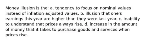 Money illusion is the: a. tendency to focus on nominal values instead of inflation-adjusted values. b. illusion that one's earnings this year are higher than they were last year. c. inability to understand that prices always rise. d. increase in the amount of money that it takes to purchase goods and services when prices rise.