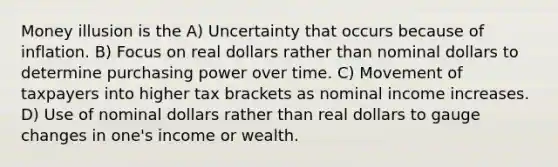 Money illusion is the A) Uncertainty that occurs because of inflation. B) Focus on real dollars rather than nominal dollars to determine purchasing power over time. C) Movement of taxpayers into higher tax brackets as nominal income increases. D) Use of nominal dollars rather than real dollars to gauge changes in one's income or wealth.