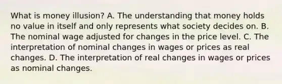 What is money illusion? A. The understanding that money holds no value in itself and only represents what society decides on. B. The nominal wage adjusted for changes in the price level. C. The interpretation of nominal changes in wages or prices as real changes. D. The interpretation of real changes in wages or prices as nominal changes.