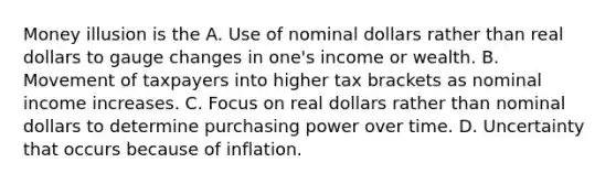 Money illusion is the A. Use of nominal dollars rather than real dollars to gauge changes in one's income or wealth. B. Movement of taxpayers into higher tax brackets as nominal income increases. C. Focus on real dollars rather than nominal dollars to determine purchasing power over time. D. Uncertainty that occurs because of inflation.