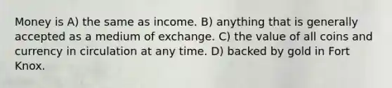 Money is A) the same as income. B) anything that is generally accepted as a medium of exchange. C) the value of all coins and currency in circulation at any time. D) backed by gold in Fort Knox.