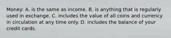 Money: A. is the same as income. B. is anything that is regularly used in exchange. C. includes the value of all coins and currency in circulation at any time only. D. includes the balance of your credit cards.