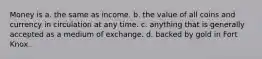 Money is a. the same as income. b. the value of all coins and currency in circulation at any time. c. anything that is generally accepted as a medium of exchange. d. backed by gold in Fort Knox.