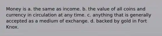 Money is a. the same as income. b. the value of all coins and currency in circulation at any time. c. anything that is generally accepted as a medium of exchange. d. backed by gold in Fort Knox.