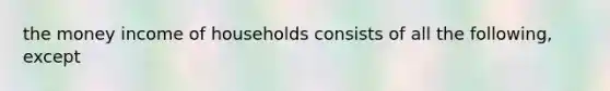 the money income of households consists of all the following, except