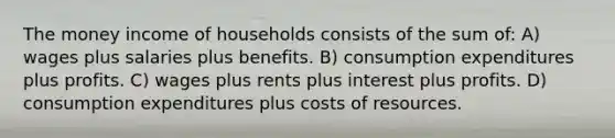 The money income of households consists of the sum of: A) wages plus salaries plus benefits. B) consumption expenditures plus profits. C) wages plus rents plus interest plus profits. D) consumption expenditures plus costs of resources.