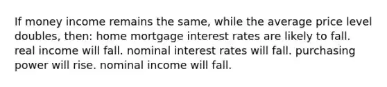 If money income remains the same, while the average price level doubles, then: home mortgage interest rates are likely to fall. real income will fall. nominal interest rates will fall. purchasing power will rise. nominal income will fall.