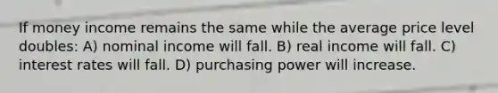 If money income remains the same while the average price level doubles: A) nominal income will fall. B) real income will fall. C) interest rates will fall. D) purchasing power will increase.