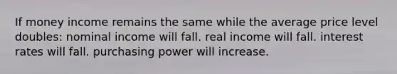 If money income remains the same while the average price level doubles: nominal income will fall. real income will fall. interest rates will fall. purchasing power will increase.