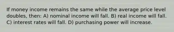 If money income remains the same while the average price level doubles, then: A) nominal income will fall. B) real income will fall. C) interest rates will fall. D) purchasing power will increase.