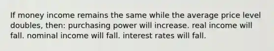 If money income remains the same while the average price level doubles, then: purchasing power will increase. real income will fall. nominal income will fall. interest rates will fall.