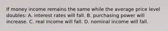 If money income remains the same while the average price level doubles: A. interest rates will fall. B. purchasing power will increase. C. real income will fall. D. nominal income will fall.