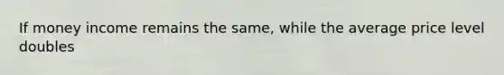 If money income remains the same, while the average price level doubles