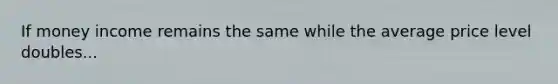 If money income remains the same while the average price level doubles...