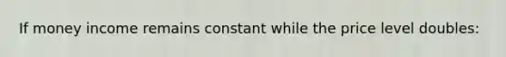 If money income remains constant while the price level doubles: