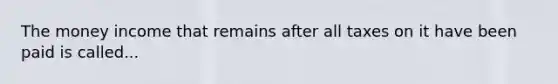 The money income that remains after all taxes on it have been paid is called...