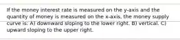 If the money interest rate is measured on the y-axis and the quantity of money is measured on the x-axis, the money supply curve is: A) downward sloping to the lower right. B) vertical. C) upward sloping to the upper right.