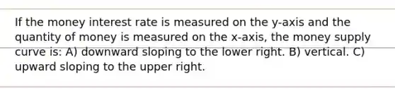 If the money interest rate is measured on the y-axis and the quantity of money is measured on the x-axis, the money supply curve is: A) downward sloping to the lower right. B) vertical. C) upward sloping to the upper right.