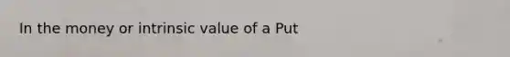 In the money or intrinsic value of a Put