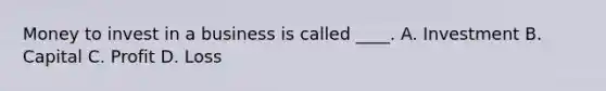 Money to invest in a business is called ____. A. Investment B. Capital C. Profit D. Loss