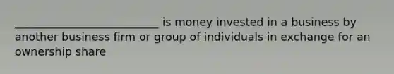 __________________________ is money invested in a business by another business firm or group of individuals in exchange for an ownership share