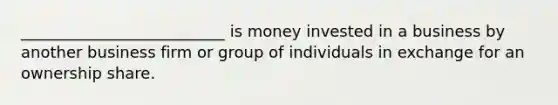 __________________________ is money invested in a business by another business firm or group of individuals in exchange for an ownership share.