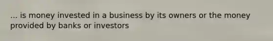 ... is money invested in a business by its owners or the money provided by banks or investors