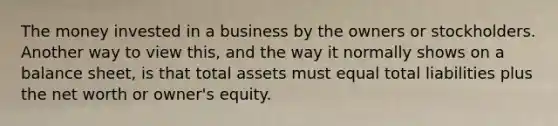 The money invested in a business by the owners or stockholders. Another way to view this, and the way it normally shows on a balance sheet, is that total assets must equal total liabilities plus the net worth or owner's equity.