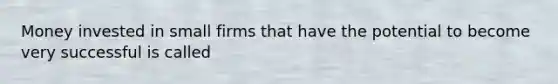 ​Money invested in small firms that have the potential to become very successful is called