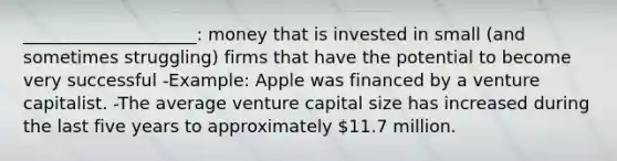 ____________________: money that is invested in small (and sometimes struggling) firms that have the potential to become very successful -Example: Apple was financed by a venture capitalist. -The average venture capital size has increased during the last five years to approximately 11.7 million.