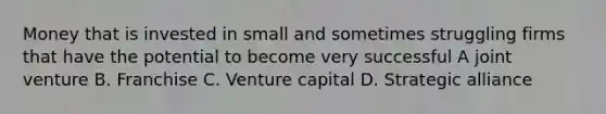 Money that is invested in small and sometimes struggling firms that have the potential to become very successful A joint venture B. Franchise C. Venture capital D. Strategic alliance