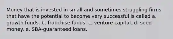 Money that is invested in small and sometimes struggling firms that have the potential to become very successful is called a. growth funds. b. franchise funds. c. venture capital. d. seed money. e. SBA-guaranteed loans.